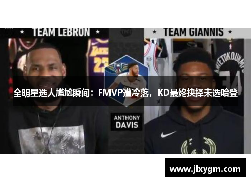 全明星选人尴尬瞬间：FMVP遭冷落，KD最终抉择未选哈登